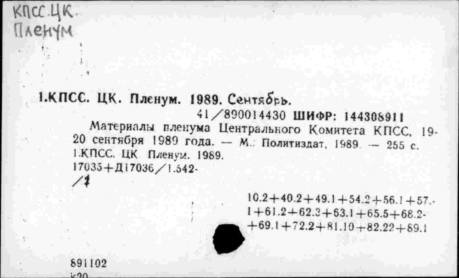 ﻿тцк Плейм
1.КПСС. ЦК. Пленум. 1989. Сентябрь.
41/890014430 ШИФР: 14430891 1
Материалы пленума Центрального Комитета КПСС, 19-20 сентября 1989 года. — М. Политиздат, 1989 — 255 с. 1.КПСС. ЦК Пленум. 1989.
17035+Д17036/1.542-
10.2+40.2+49.1+54.2 + 56.1+57,-1 +61.2J-62.2+63.1 +65.5+68.2-+ 69.1+72.2 + 81.19-1-82.22 + 89.1
891102